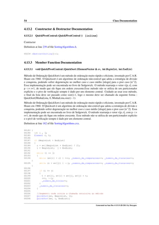 54

Class Documentation

4.13.2

Constructor & Destructor Documentation

4.13.2.1

QuickPivotCentral::QuickPivotCentral () [inline]

Contructor
Deﬁnition at line 239 of ﬁle SortingAlgorithms.h.
00239 :AbstractSorting(){};

4.13.3

Member Function Documentation

4.13.3.1

void QuickPivotCentral::QuickSort (ElementVector & ev, int BeginList, int EndList)

Método de Ordenação QuickSort é um método de ordenação muito rápido e eﬁciente, inventado por C.A.R.
Hoare em 1960. O Quicksort é um algoritmo de ordenação não-estável que adota a estratégia de divisão
e conquista, podendo sofrer degeneração no melhor caso e caso médio [nlogn] para o pior caso [n∧ 2].
Essa implementação pode ser encontrada no livro de Sedgewick. O método rearranja o vetor v[p..r], com
p <= r+1, de modo que ele ﬁque em ordem crescente.Esse método não se utiliza de um particionador
explicito e o pivo de veriﬁcação sempre é dado por um elemento central. Cuidado ao usar esse método,
o ﬁnal da lista deve ser passado como size()-1, logo o mesmo deve ser chamado da seguinte forma :
QuickSort(MinhaLista, 0, MinhaLista.size() - 1)
Método de Ordenação QuickSort é um método de ordenação muito rápido e eﬁciente, inventado por C.A.R.
Hoare em 1960. O Quicksort é um algoritmo de ordenação não-estável que adota a estratégia de divisão e
conquista, podendo sofrer degeneração no melhor caso e caso médio [nlogn] para o pior caso [n∧ 2]. Essa
implementação pode ser encontrada no livro de Sedgewick. O método rearranja o vetor v[p..r], com p <=
r+1, de modo que ele ﬁque em ordem crescente. Esse método não se utiliza de um particionador explicito
e o pivô de veriﬁcação sempre é dado por um elemento central.
Deﬁnition at line 182 of ﬁle SortingAlgorithms.cxx.
00183 {
00184
int i , j;
00185
Element c, t;
00186
00187
if (BeginList < EndList)
00188
{
00189
c = ev[(BeginList + EndList) / 2];
00190
i = BeginList; j = EndList;
00191
00192
while (i <= j)
00193
{
00194
while (ev[i] < c) { ++i; _numero_de_comparacoes++; _numero_de_iteracoes++;
}
00195
while (c < ev[j]) { --j; _numero_de_comparacoes++; _numero_de_iteracoes++;
}
00196
00197
if (i <= j)
00198
{
00199
t = ev[i], ev[i] = ev[j], ev[j] = t;
00200
++i, --j;
00201
_numero_de_trocas++;
00202
}
00203
_numero_de_iteracoes++;
00204
}
00205
00206
//Segmento onde ocorre a chamada recursiva ao método
00207
QuickSort(ev, BeginList, j);
00208
QuickSort(ev, i, EndList);
Generated on Sun Dec 4 13:13:28 2011 by Doxygen

 