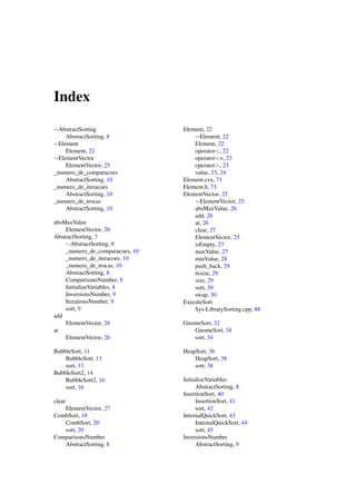 Index
∼AbstractSorting
AbstractSorting, 8
∼Element
Element, 22
∼ElementVector
ElementVector, 25
_numero_de_comparacoes
AbstractSorting, 10
_numero_de_iteracoes
AbstractSorting, 10
_numero_de_trocas
AbstractSorting, 10
absMaxValue
ElementVector, 26
AbstractSorting, 7
∼AbstractSorting, 8
_numero_de_comparacoes, 10
_numero_de_iteracoes, 10
_numero_de_trocas, 10
AbstractSorting, 8
ComparisonsNumber, 8
InitializeVariables, 8
InversionsNumber, 9
IterationsNumber, 9
sort, 9
add
ElementVector, 26
at
ElementVector, 26
BubbleSort, 11
BubbleSort, 13
sort, 13
BubbleSort2, 14
BubbleSort2, 16
sort, 16
clear
ElementVector, 27
CombSort, 18
CombSort, 20
sort, 20
ComparisonsNumber
AbstractSorting, 8

Element, 22
∼Element, 22
Element, 22
operator<, 22
operator<=, 23
operator>, 23
value, 23, 24
Element.cxx, 71
Element.h, 73
ElementVector, 25
∼ElementVector, 25
absMaxValue, 26
add, 26
at, 26
clear, 27
ElementVector, 25
isEmpty, 27
maxValue, 27
minValue, 28
push_back, 29
resize, 29
size, 29
sort, 30
swap, 30
ExecuteSort
Sys-LibrarySorting.cpp, 88
GnomeSort, 32
GnomeSort, 34
sort, 34
HeapSort, 36
HeapSort, 38
sort, 38
InitializeVariables
AbstractSorting, 8
InsertionSort, 40
InsertionSort, 41
sort, 42
InternalQuickSort, 43
InternalQuickSort, 44
sort, 45
InversionsNumber
AbstractSorting, 9

 