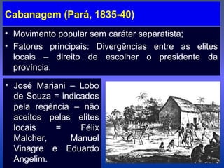 Cabanagem (Pará, 1835-40)
• Movimento popular sem caráter separatista;
• Fatores principais: Divergências entre as elites
locais – direito de escolher o presidente da
província.
• José Mariani – Lobo
de Souza = indicados
pela regência – não
aceitos pelas elites
locais = Félix
Malcher, Manuel
Vinagre e Eduardo
Angelim.
 