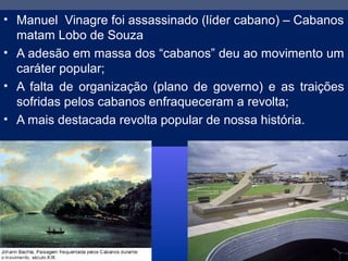 • Manuel Vinagre foi assassinado (líder cabano) – Cabanos
matam Lobo de Souza
• A adesão em massa dos “cabanos” deu ao movimento um
caráter popular;
• A falta de organização (plano de governo) e as traições
sofridas pelos cabanos enfraqueceram a revolta;
• A mais destacada revolta popular de nossa história.
 