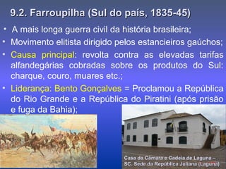 9.2. Farroupilha (Sul do país, 1835-45)9.2. Farroupilha (Sul do país, 1835-45)
• Movimento elitista dirigido pelos estancieiros gaúchos;
• Causa principal: revolta contra as elevadas tarifas
alfandegárias cobradas sobre os produtos do Sul:
charque, couro, muares etc.;
• Liderança: Bento Gonçalves = Proclamou a República
do Rio Grande e a República do Piratini (após prisão
e fuga da Bahia);
Casa da Câmara e Cadeia de Laguna –Casa da Câmara e Cadeia de Laguna –
SC. Sede da República Juliana (Laguna)SC. Sede da República Juliana (Laguna)
• A mais longa guerra civil da história brasileira;
 