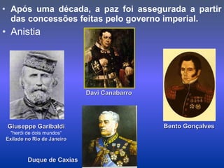 • Após uma década, a paz foi assegurada a partir
das concessões feitas pelo governo imperial.
• Anistia
Duque de CaxiasDuque de Caxias
Giuseppe GaribaldiGiuseppe Garibaldi
"herói de dois mundos“
Exilado no Rio de JaneiroExilado no Rio de Janeiro
Davi CanabarroDavi Canabarro
Bento GonçalvesBento Gonçalves
 
