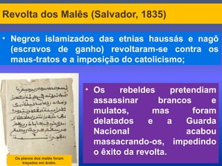 Revolta dos Malês (Salvador, 1835)
• Negros islamizados das etnias haussás e nagô
(escravos de ganho) revoltaram-se contra os
maus-tratos e a imposição do catolicismo;
Os planos dos malês foram
traçados em árabe.
• Os rebeldes pretendiam
assassinar brancos e
mulatos, mas foram
delatados e a Guarda
Nacional acabou
massacrando-os, impedindo
o êxito da revolta.
 
