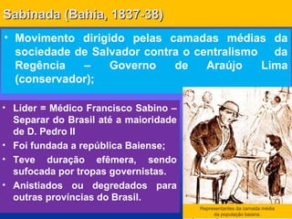 Sabinada (Bahia, 1837-38)Sabinada (Bahia, 1837-38)
• Movimento dirigido pelas camadas médias da
sociedade de Salvador contra o centralismo da
Regência – Governo de Araújo Lima
(conservador);
Representantes da camada média
da população baiana.
• Líder = Médico Francisco Sabino –
Separar do Brasil até a maioridade
de D. Pedro II
• Foi fundada a república Baiense;
• Teve duração efêmera, sendo
sufocada por tropas governistas.
• Anistiados ou degredados para
outras províncias do Brasil.
 