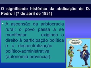O significado histórico da abdicação de D.O significado histórico da abdicação de D.
Pedro I (7 de abril de 1831)Pedro I (7 de abril de 1831)
• A ascensão da aristocracia
rural: o povo passa a se
manifestar, exigindo o
direito à participação política
e à descentralização
político-administrativa
(autonomia provincial).
 