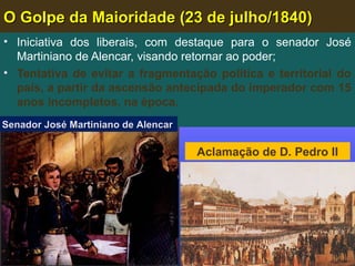 O Golpe da Maioridade (23 de julho/1840)O Golpe da Maioridade (23 de julho/1840)
• Iniciativa dos liberais, com destaque para o senador José
Martiniano de Alencar, visando retornar ao poder;
• Tentativa de evitar a fragmentação política e territorial do
país, a partir da ascensão antecipada do imperador com 15
anos incompletos, na época.
Senador José Martiniano de AlencarSenador José Martiniano de Alencar
Aclamação de D. Pedro II
 