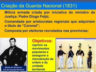Criação da Guarda Nacional (1831)
• Milícia armada criada por iniciativa do ministro da
Justiça: Padre Diogo Feijó;
• Comandada por aristocratas regionais que adquiriam
o título de “Coronel”;
• Composta por eleitores recrutados nas províncias;
Barão de Aiuruoca,
Cel da Guarda Nacional
• Objetivos:
reprimir os
movimentos
populares e
assegurar a
manutenção da
ordem e da
unidade
territorial.
 