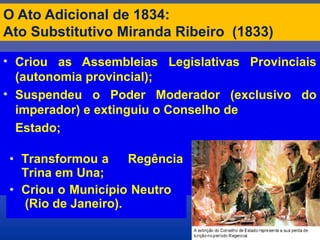 O Ato Adicional de 1834:
Ato Substitutivo Miranda Ribeiro (1833)
• Criou as Assembleias Legislativas Provinciais
(autonomia provincial);
• Suspendeu o Poder Moderador (exclusivo do
imperador) e extinguiu o Conselho de
Estado;
• Transformou a Regência
Trina em Una;
• Criou o Município Neutro
(Rio de Janeiro).
 