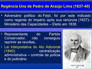 Regência Una de Pedro de Araújo Lima (1837-40)Regência Una de Pedro de Araújo Lima (1837-40)
• Adversário político do Feijó, foi por este indicado
como regente do Império após sua renúncia (1837)–
Ministério das Capacidades – Eleito em 1838.
• Representante do Partido
Conservador, não conseguiu
reprimir as revoltas.
• Lei interpretativa do Ato Adicional
(1840): centralização
administrativa – controle da polícia
e do judiciário.
 