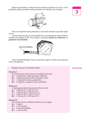 Quanto à geometria, as fitas das trenas podem ser planas ou curvas. As de      A U L A
geometria plana permitem medir perímetros de cilindros, por exemplo.

                                                                                    3


    Não se recomenda medir perímetros com trenas de bolso cujas fitas sejam
curvas.
    As trenas apresentam, na extremidade livre, uma pequenina chapa metálica
dobrada em ângulo de 90º. Essa chapa é chamada encosto de referência ou
gancho de zero absoluto.




   Teste sua aprendizagem. Faça os exercícios a seguir e confira suas respostas
com as do gabarito.


    Marque com um X a resposta correta.                                           Exercícios
Exercício 1
   Os instrumentos mais comuns de medidas linear são:
   a) ( ) paquímetro, régua graduada, altímetro;
   b) ( ) régua graduada, metro articulado, trena;
   c) ( ) torquímetro, trena, paquímetro;
   d) ( ) esquadro, compasso, metro articulado.

Exercício 2
   A régua graduada mais usada em oficina é a de:
   a) ( ) 200 mm (7’’) e 500 mm (9’’);
   b) ( ) 250 mm (8’’) e 500 mm (11’’);
   c) ( ) 100 mm (68’’) e 350 mm (13’’);
   d) ( ) 150 mm (6’’) e 300 mm (12’’).

Exercício 3
   Para medir canais ou rebaixos internos, usa-se régua:
   a) ( ) rígida;
   b) ( ) com encosto;
   c) ( ) de profundidade;
   d) ( ) sem encosto.
 