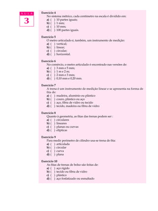 A U L A   Exercício 4
             No sistema métrico, cada centímetro na escala é dividido em:

 3           a) ( ) 10 partes iguais;
             b) ( ) 1 mm;
             c) ( ) 10 mm;
             d) ( ) 100 partes iguais.

          Exercício 5
             O metro articulado é, também, um instrumento de medição:
             a) ( ) vertical;
             b) ( ) linear;
             c) ( ) circular;
             d) ( ) horizontal.

          Exercício 6
             No comércio, o metro articulado é encontrado nas versões de:
             a) ( ) 3 mm e 5 mm;
             b) ( ) 1 m e 2 m;
             c) ( ) 2 mm e 3 mm;
             d) ( ) 0,10 mm e 0,20 mm.

          Exercício 7
             A trena é um instrumento de medição linear e se apresenta na forma de
             fita de:
             a) ( ) madeira, alumínio ou plástico
             b) ( ) couro, plástico ou aço
             c) ( ) aço, fibra de vidro ou tecido
             d) ( ) tecido, madeira ou fibra de vidro

          Exercício 8
             Quanto à geometria, as fitas das trenas podem ser :
             a) ( ) circulares
             b) ( ) lineares
             c) ( ) planas ou curvas
             d) ( ) elípticas

          Exercício 9
             Para medir perímetro de cilindro usa-se trena de fita:
             a) ( ) articulada
             b) ( ) circular
             c) ( ) curva
             d) ( ) plana

          Exercício 10
             As fitas de trenas de bolso são feitas de:
             a) ( ) aço rígido
             b) ( ) tecido ou fibra de vidro
             c) ( ) plástico
             d) ( ) aço fosfatizado ou esmaltado
 