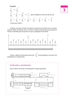 Exemplo:                                                                        A U L A
     1″       1″
    16
        ⇒
             16                                                                      3
     1″      1″     2″   1
        +        =     ⇒              (para simplificar, basta dividir por 2)
    16      16     16    8

     1"        1"       1"       1"        1"       1"        6"       3"
        +         +        +        +         +        =           Þ
    16        16       16       16        16       16        16        8
    e assim por diante...


     A leitura na escala consiste em observar qual traço coincide com a extremi-
dade do objeto. Na leitura, deve-se observar sempre a altura do traço, porque ele
facilita a identificação das partes em que a polegada foi dividida.




                                              1″
    Assim, o objeto na ilustração acima tem 1    (uma polegada e um oitavo de
polegada) de comprimento.                     8




    Verificando o entendimento

    Faça a leitura de frações de polegada em régua graduada.
 