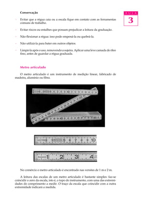 Conservação                                                                   A U L A

·   Evitar que a régua caia ou a escala fique em contato com as ferramentas
    comuns de trabalho.                                                            3
·   Evitar riscos ou entalhes que possam prejudicar a leitura da graduação.

·   Não flexionar a régua: isso pode empená-la ou quebrá-la.

·   Não utilizá-la para bater em outros objetos.

·   Limpá-la após o uso, removendo a sujeira. Aplicar uma leve camada de óleo
    fino, antes de guardar a régua graduada.



    Metro articulado

   O metro articulado é um instrumento de medição linear, fabricado de
madeira, alumínio ou fibra.




    No comércio o metro articulado é encontrado nas versões de 1 m e 2 m.

    A leitura das escalas de um metro articulado é bastante simples: faz-se
coincidir o zero da escala, isto é, o topo do instrumento, com uma das extremi-
dades do comprimento a medir. O traço da escala que coincidir com a outra
extremidade indicará a medida.
 