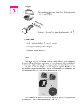 A U L A       Exemplo:


 3                               O comprimento da rosca, segundo a ilustração, mede
                                 2 cm, ou seja, 0,02 m.




                                                                                      1″
                                 O diâmetro do parafuso, segundo a ilustração, é de
                                                                                      2


              Conservação

              · Abrir o metro articulado de maneira correta.

              · Evitar que ele sofra quedas e choques.

              · Lubrificar suas articulações.



              Trena

              Trata-se de um instrumento de medição constituído por uma fita de aço,
          fibra ou tecido, graduada em uma ou em ambas as faces, no sistema métrico e/
          ou no sistema inglês, ao longo de seu comprimento, com traços transversais.
              Em geral, a fita está acoplada a um estojo ou suporte dotado de um
          mecanismo que permite recolher a fita de modo manual ou automático. Tal
          mecanismo, por sua vez, pode ou não ser dotado de trava.




              A fita das trenas de bolso são de aço fosfatizado ou esmaltado e apresentam
          largura de 12, 7 mm e comprimento entre 2 m e 5 m.
 