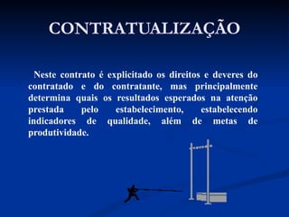 CONTRATUALIZAÇÃO Neste contrato é explicitado os direitos e deveres do contratado e do contratante, mas principalmente determina quais os resultados esperados na atenção prestada pelo estabelecimento, estabelecendo indicadores de qualidade, além de metas de produtividade. 
