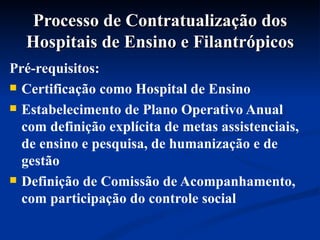 Processo de Contratualização dos Hospitais de Ensino e Filantrópicos Pré-requisitos:  Certificação como Hospital de Ensino Estabelecimento de Plano Operativo Anual com definição explícita de metas assistenciais, de ensino e pesquisa, de humanização e de gestão Definição de Comissão de Acompanhamento, com participação do controle social 