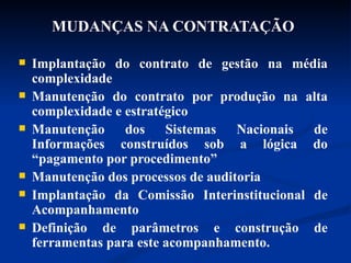 MUDANÇAS NA CONTRATAÇÃO   Implantação do contrato de gestão na média complexidade Manutenção do contrato por produção na alta complexidade e estratégico Manutenção dos Sistemas Nacionais de Informações construídos sob a lógica do “pagamento por procedimento”  Manutenção dos processos de auditoria Implantação da Comissão Interinstitucional de Acompanhamento Definição de parâmetros e construção de ferramentas para este acompanhamento. 