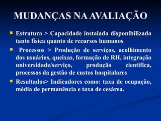 MUDANÇAS NA AVALIAÇÃO Estrutura > Capacidade instalada disponibilizada tanto física quanto de recursos humanos Processos > Produção de serviços, acolhimento dos usuários, queixas, formação de RH, integração universidade/serviço, produção cientifica, processos da gestão de custos hospitalares Resultados> Indicadores como: taxa de ocupação, média de permanência e taxa de cesárea. 