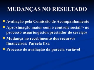 MUDANÇAS NO RESULTADO Avaliação pela Comissão de Acompanhamento Aproximação maior com o controle social > no processo usuário/gestor/prestador de serviços Mudança no recebimento dos recursos financeiros: Parcela fixa Processo de avaliação da parcela variável 