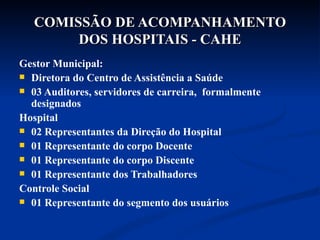 COMISSÃO DE ACOMPANHAMENTO DOS HOSPITAIS - CAHE Gestor Municipal: Diretora do Centro de Assistência a Saúde 03 Auditores, servidores de carreira,  formalmente designados Hospital 02 Representantes da Direção do Hospital 01 Representante do corpo Docente  01 Representante do corpo Discente 01 Representante dos Trabalhadores Controle Social 01 Representante do segmento dos usuários 
