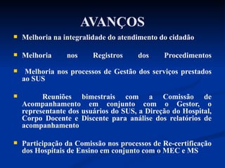AVANÇOS Melhoria na integralidade do atendimento do cidadão Melhoria nos Registros dos Procedimentos Melhoria nos processos de Gestão dos serviços prestados ao SUS Reuniões bimestrais com a Comissão de Acompanhamento em conjunto com o Gestor, o representante dos usuários do SUS, a Direção do Hospital, Corpo Docente e Discente para análise dos relatórios de acompanhamento Participação da Comissão nos processos de Re-certificação dos Hospitais de Ensino em conjunto com o MEC e MS 