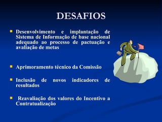DESAFIOS Desenvolvimento e implantação de Sistema de Informação de base nacional adequado ao processo de pactuação e avaliação de metas Aprimoramento técnico da Comissão Inclusão de novos indicadores de resultados Reavaliação dos valores do Incentivo a Contratualização 