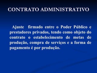 CONTRATO ADMINISTRATIVO Ajuste  firmado entre o Poder Público e prestadores privados, tendo como objeto do contrato o estabelecimento de metas de produção, compra de serviços e a forma de pagamento é por produção. 