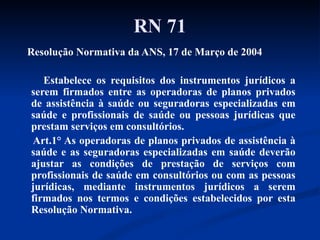 RN 71 Resolução Normativa da ANS, 17 de Março de 2004 Estabelece os requisitos dos instrumentos jurídicos a serem firmados entre as operadoras de planos privados de assistência à saúde ou seguradoras especializadas em saúde e profissionais de saúde ou pessoas jurídicas que prestam serviços em consultórios.  Art.1° As operadoras de planos privados de assistência à saúde e as seguradoras especializadas em saúde deverão ajustar as condições de prestação de serviços com profissionais de saúde em consultórios ou com as pessoas jurídicas, mediante instrumentos jurídicos a serem firmados nos termos e condições estabelecidos por esta Resolução Normativa. 