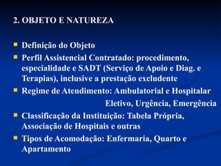 2. OBJETO E NATUREZA Definição do Objeto Perfil Assistencial Contratado: procedimento, especialidade e SADT (Serviço de Apoio e Diag. e Terapias), inclusive a prestação excludente  Regime de Atendimento: Ambulatorial e Hospitalar Eletivo, Urgência, Emergência  Classificação da Instituição: Tabela Própria, Associação de Hospitais e outras Tipos de Acomodação: Enfermaria, Quarto e Apartamento 