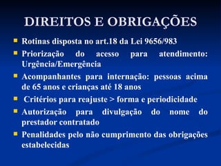 DIREITOS E OBRIGAÇÕES Rotinas disposta no art.18 da Lei 9656/983 Priorização do acesso para atendimento: Urgência/Emergência Acompanhantes para internação: pessoas acima de 65 anos e crianças até 18 anos Critérios para reajuste > forma e periodicidade Autorização para divulgação do nome do prestador contratado Penalidades pelo não cumprimento das obrigações estabelecidas 