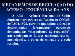 MECANISMOS DE REGULAÇÃO DO ACESSO - EXIGÊNCIAS DA ANS A ANS – Agência Nacional de Saúde Suplementar, através da Resolução CONSU de 03/11/1998, permite que sejam utilizadas determinadas ferramentas gerenciais denominadas “mecanismos de regulação”, que englobam os fatores moderadores: co-participação, a porta de entrada e a rede restrita. 