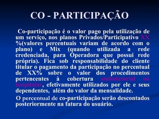CO - PARTICIPAÇÃO Co-participação é o valor pago pela utilização de um serviço, nos planos Privados/Participativo  XX %(valores percentuais variam de acordo com o plano) e Mix (quando utilizada a rede credenciada, para Operadora que possui rede própria). Fica sob responsabilidade do cliente titular o pagamento da participação no percentual de XX% sobre o valor dos procedimentos pertencentes à cobertura  ambulatorial ou hospitalar , efetivamente utilizados por ele e seus dependentes,  além do valor da mensalidade.  O percentual de  co-participação serão descontados posteriormente na fatura do usuário.  