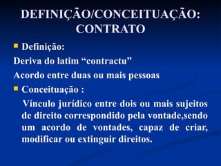 DEFINIÇÃO/CONCEITUAÇÃO: CONTRATO Definição: Deriva do latim “contractu” Acordo entre duas ou mais pessoas Conceituação : Vínculo jurídico entre dois ou mais sujeitos de direito correspondido pela vontade,sendo um acordo de vontades, capaz de criar, modificar ou extinguir direitos. 