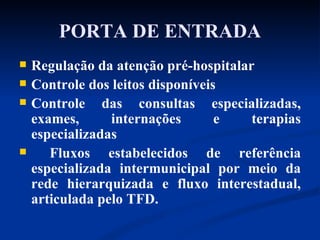 PORTA DE ENTRADA Regulação da atenção pré-hospitalar Controle dos leitos disponíveis Controle das consultas especializadas, exames, internações e terapias especializadas Fluxos estabelecidos de referência especializada intermunicipal por meio da rede hierarquizada e fluxo interestadual, articulada pelo TFD. 