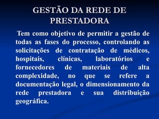 Tem como objetivo de permitir a gestão de todas as fases do processo, controlando as solicitações de contratação de médicos, hospitais, clínicas, laboratórios e fornecedores de materiais de alta complexidade, no que se refere a documentação legal, o dimensionamento da rede prestadora e sua distribuição geográfica. GESTÃO DA REDE DE PRESTADORA 