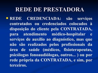 REDE DE PRESTADORA REDE CREDENCIADA: são serviços contratados ou credenciados colocados à disposição do cliente pela CONTRATADA, para atendimento médico-hospitalar e serviços de auxilio ao diagnóstico, mas que não são realizados pelos profissionais da área de saúde (médicos, fisioterapeutas, psicólogas fonoaudiólogas, outros... ) ou por rede própria da CONTRATADA, e sim, por terceiros. 