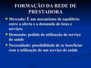 FORMAÇÃO DA REDE DE PRESTADORA Mercado: É um mecanismo de equilíbrio entre a oferta e a demanda de bens e serviços Demanda: pedido de utilização de serviço de saúde Necessidade: possibilidade de se beneficiar com a utilização de um serviço de saúde 