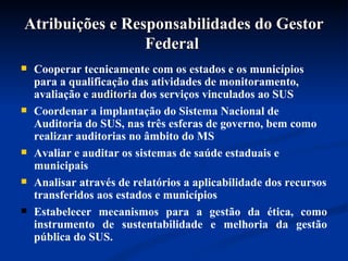 Atribuições e Responsabilidades do Gestor Federal  Cooperar tecnicamente com os estados e os municípios para a qualificação das atividades de monitoramento, avaliação e  auditoria  dos serviços vinculados ao SUS Coordenar a implantação do Sistema Nacional de Auditoria do SUS, nas três esferas de governo, bem como realizar auditorias no âmbito do MS Avaliar e auditar os sistemas de saúde estaduais e municipais Analisar através de relatórios a aplicabilidade dos recursos transferidos aos estados e municípios Estabelecer mecanismos para a gestão da ética, como instrumento de sustentabilidade e melhoria da gestão pública do SUS.  