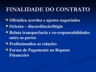 FINALIDADE DO CONTRATO Oficializa acordos e ajustes negociados Orienta – discordância/litígio Relata transparência e co-responsabilidades entre as partes  Profissionaliza as relações Forma de Pagamento ou Repasse Financeiro 