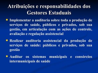 Atribuições e responsabilidades dos Gestores Estaduais Implementar a auditoria sobre toda a produção de serviços de saúde, públicos e privados, sob sua gestão, em articulação com as ações de controle, avaliação e regulação assistencial Realizar auditoria assistencial da produção de serviços de saúde: públicos e privados, sob sua gestão  Auditar os sistemas municipais e consórcios intermunicipais de saúde 
