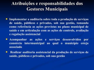 Atribuições e responsabilidades dos Gestores Municipais Implementar a auditoria sobre toda a produção de serviços de saúde, públicos e privados, sob sua gestão, tomando como referência as ações previstas no plano municipal de saúde e em articulação com as ações de controle, avaliação e regulação assistencial  Acompanhar as ações e serviços desenvolvidos por consórcio intermunicipal ao qual o município esteja associado Realizar auditoria assistencial da produção de serviços de saúde, públicos e privados, sob sua gestão 