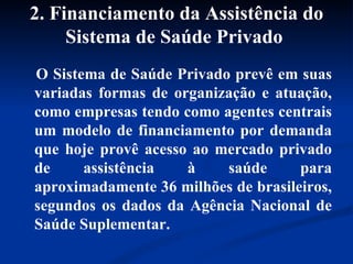 2. Financiamento da Assistência do Sistema de Saúde Privado   O Sistema de Saúde Privado prevê em suas variadas formas de organização e atuação, como empresas tendo como agentes centrais um modelo de financiamento por demanda que hoje provê acesso ao mercado privado de assistência à saúde para aproximadamente 36 milhões de brasileiros, segundos os dados da Agência Nacional de Saúde Suplementar. 