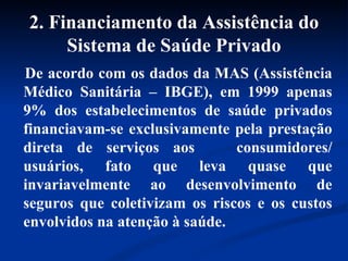 2. Financiamento da Assistência do Sistema de Saúde Privado De acordo com os dados da MAS (Assistência Médico Sanitária – IBGE), em 1999 apenas 9% dos estabelecimentos de saúde privados financiavam-se exclusivamente pela prestação direta de serviços aos  consumidores/ usuários, fato que leva quase que invariavelmente ao desenvolvimento de seguros que coletivizam os riscos e os custos envolvidos na atenção à saúde.   
