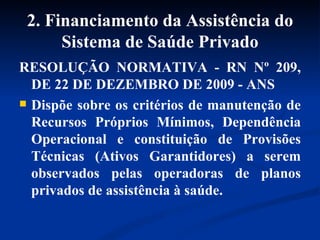 2. Financiamento da Assistência do Sistema de Saúde Privado RESOLUÇÃO NORMATIVA - RN Nº 209, DE 22 DE DEZEMBRO DE 2009 - ANS Dispõe sobre os critérios de manutenção de Recursos Próprios Mínimos, Dependência Operacional e constituição de Provisões Técnicas (Ativos Garantidores) a serem observados pelas operadoras de planos privados de assistência à saúde. 