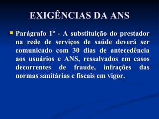 EXIGÊNCIAS DA ANS Parágrafo 1º - A substituição do prestador na rede de serviços de saúde deverá ser comunicado com 30 dias de antecedência aos usuários e ANS, ressalvados em casos decorrentes de fraude, infrações das normas sanitárias e fiscais em vigor. 