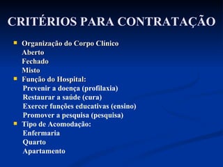 CRITÉRIOS PARA CONTRATAÇÃO Organização do Corpo Clínico Aberto Fechado  Misto Função do Hospital: Prevenir a doença (profilaxia) Restaurar a saúde (cura) Exercer funções educativas (ensino)  Promover a pesquisa (pesquisa) Tipo de Acomodação: Enfermaria Quarto Apartamento  