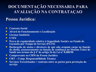 DOCUMENTAÇÃO NECESSARIA PARA AVALIAÇÃO NA CONTRATAÇAO Pessoa Jurídica: Contrato Social Alvará de Funcionamento e Localização Licença Sanitária CNPJ Prova de regularidade relativa à Seguridade Social e ao Fundo de Garantia por Tempo de Serviço (FGTS) Declaração de sócios e diretores de que não ocupam cargo ou função de chefia, assessoramento ou função de confiança no Sistema Único de Saúde nos termos do § 4º do artigo 26 da Lei nº 8.080/90 Comprovante no CRM da Pessoa Jurídica CRT – Comp. Responsabilidade Técnica Serviços Terceirizados > contrato entre as partes para prestação do serviço 