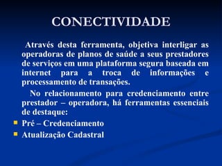 CONECTIVIDADE Através desta ferramenta, objetiva interligar as operadoras de planos de saúde a seus prestadores de serviços em uma plataforma segura baseada em internet para a troca de informações e processamento de transações. No relacionamento para credenciamento entre prestador – operadora, há ferramentas essenciais de destaque: Pré – Credenciamento Atualização Cadastral 
