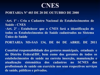 CNES PORTARIA Nº 403 DE 20 DE OUTUBRO DE 2000 Art. 1º - Cria o Cadastro Nacional de Estabelecimentos de Saúde - CNES Art. 2º - Estabelecer que o CNES fará a identificação de todos os Estabelecimentos de Saúde cadastrados no Sistema Único de Saúde  PORTARIA MS-SAS 134, DE 04 DE ABRIL DE 2011 Constitui responsabilidade dos gestores municipais,  estaduais  e do Distrito Federal/DF, bem como dos gerentes de todos os estabelecimentos de saúde na correta inserção, manutenção e atualização sistemática dos cadastros no SCNES dos profissionais de saúde em exercício nos seus respectivos serviços de saúde, públicos e privados. 