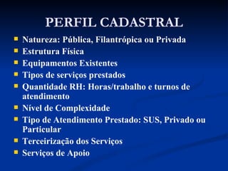 PERFIL CADASTRAL Natureza: Pública, Filantrópica ou Privada Estrutura Física Equipamentos Existentes Tipos de serviços prestados Quantidade RH: Horas/trabalho e turnos de atendimento Nível de Complexidade Tipo de Atendimento Prestado: SUS, Privado ou Particular Terceirização dos Serviços Serviços de Apoio 